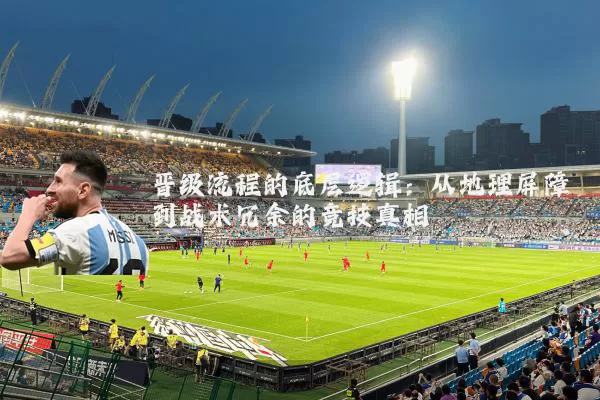 晋级流程的底层逻辑:从地理屏障到战术冗余的竞技真相